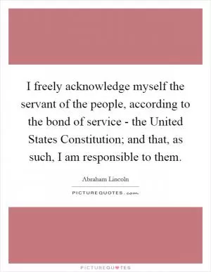 I freely acknowledge myself the servant of the people, according to the bond of service - the United States Constitution; and that, as such, I am responsible to them Picture Quote #1