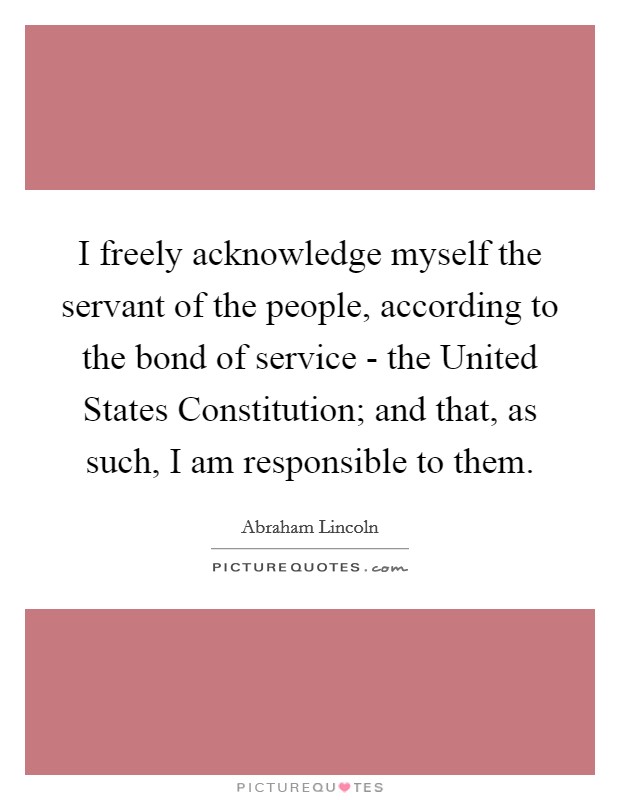 I freely acknowledge myself the servant of the people, according to the bond of service - the United States Constitution; and that, as such, I am responsible to them Picture Quote #1