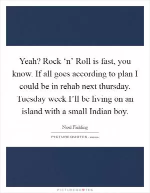 Yeah? Rock ‘n’ Roll is fast, you know. If all goes according to plan I could be in rehab next thursday. Tuesday week I’ll be living on an island with a small Indian boy Picture Quote #1