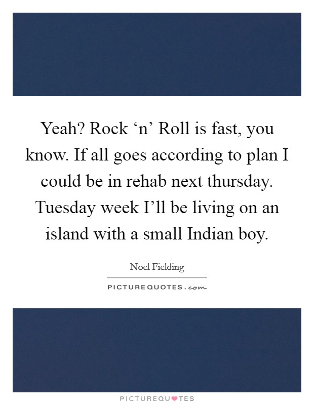 Yeah? Rock ‘n' Roll is fast, you know. If all goes according to plan I could be in rehab next thursday. Tuesday week I'll be living on an island with a small Indian boy Picture Quote #1