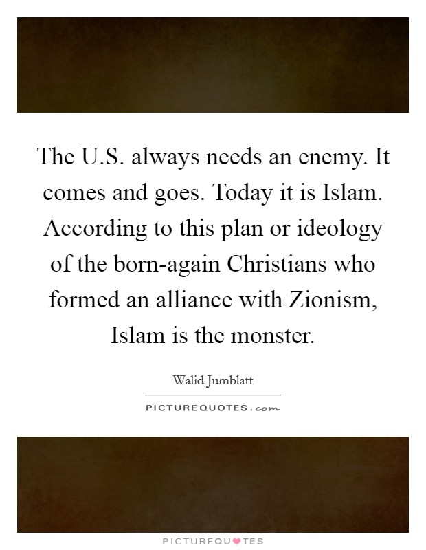 The U.S. always needs an enemy. It comes and goes. Today it is Islam. According to this plan or ideology of the born-again Christians who formed an alliance with Zionism, Islam is the monster Picture Quote #1