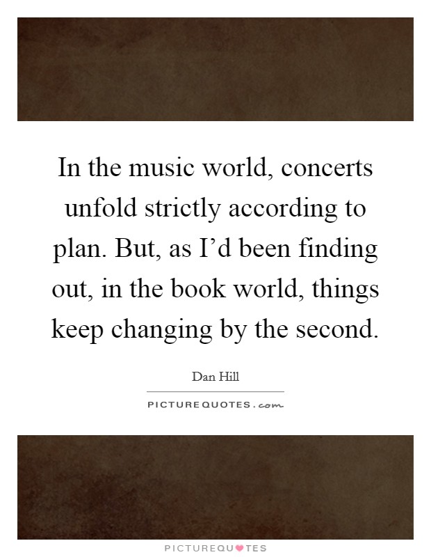In the music world, concerts unfold strictly according to plan. But, as I'd been finding out, in the book world, things keep changing by the second Picture Quote #1