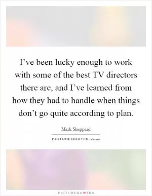 I’ve been lucky enough to work with some of the best TV directors there are, and I’ve learned from how they had to handle when things don’t go quite according to plan Picture Quote #1