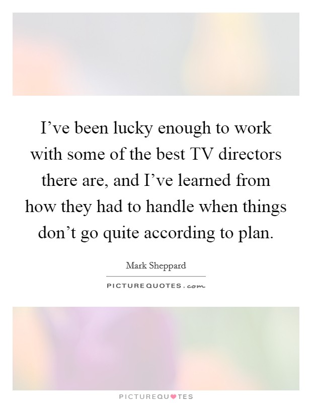 I've been lucky enough to work with some of the best TV directors there are, and I've learned from how they had to handle when things don't go quite according to plan Picture Quote #1