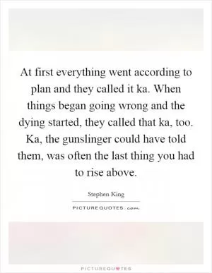 At first everything went according to plan and they called it ka. When things began going wrong and the dying started, they called that ka, too. Ka, the gunslinger could have told them, was often the last thing you had to rise above Picture Quote #1