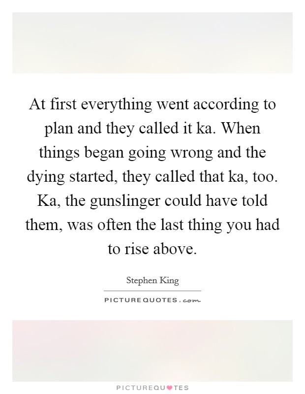 At first everything went according to plan and they called it ka. When things began going wrong and the dying started, they called that ka, too. Ka, the gunslinger could have told them, was often the last thing you had to rise above Picture Quote #1