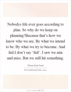 Nobodys life ever goes according to plan. So why do we keep on planning?Because that’s how we know who we are. By what we intend to be. By what we try to become. And fail.I don’t say ‘fail’. I saw we aim and miss. But we still hit something Picture Quote #1