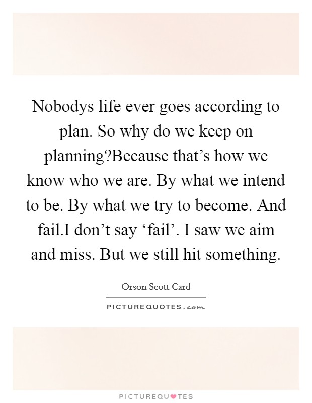 Nobodys life ever goes according to plan. So why do we keep on planning?Because that's how we know who we are. By what we intend to be. By what we try to become. And fail.I don't say ‘fail'. I saw we aim and miss. But we still hit something Picture Quote #1