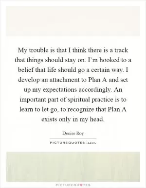 My trouble is that I think there is a track that things should stay on. I’m hooked to a belief that life should go a certain way. I develop an attachment to Plan A and set up my expectations accordingly. An important part of spiritual practice is to learn to let go, to recognize that Plan A exists only in my head Picture Quote #1