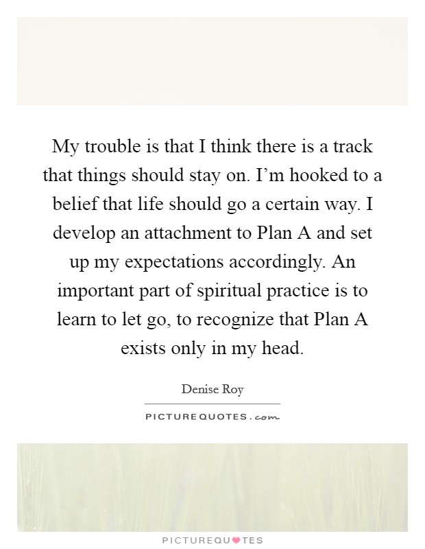 My trouble is that I think there is a track that things should stay on. I'm hooked to a belief that life should go a certain way. I develop an attachment to Plan A and set up my expectations accordingly. An important part of spiritual practice is to learn to let go, to recognize that Plan A exists only in my head Picture Quote #1