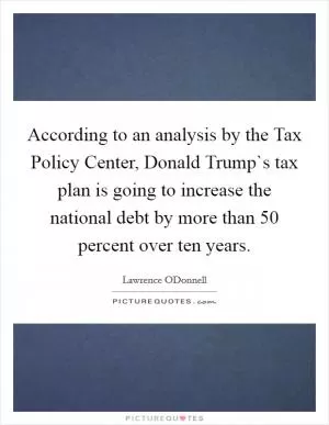 According to an analysis by the Tax Policy Center, Donald Trump`s tax plan is going to increase the national debt by more than 50 percent over ten years Picture Quote #1