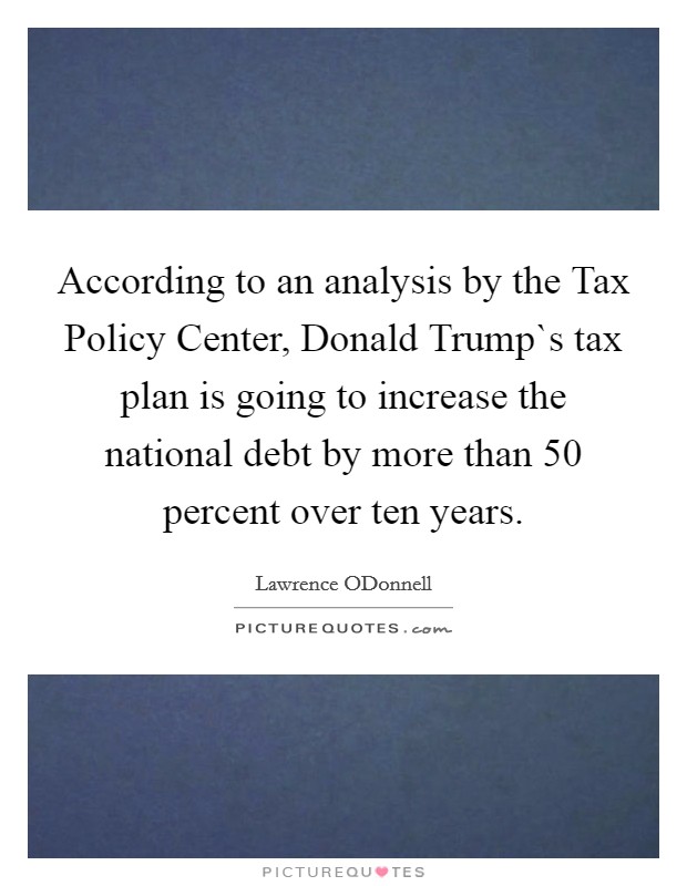 According to an analysis by the Tax Policy Center, Donald Trump`s tax plan is going to increase the national debt by more than 50 percent over ten years Picture Quote #1