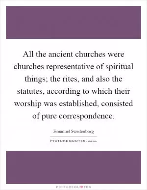 All the ancient churches were churches representative of spiritual things; the rites, and also the statutes, according to which their worship was established, consisted of pure correspondence Picture Quote #1