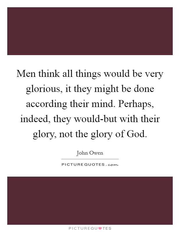 Men think all things would be very glorious, it they might be done according their mind. Perhaps, indeed, they would-but with their glory, not the glory of God Picture Quote #1