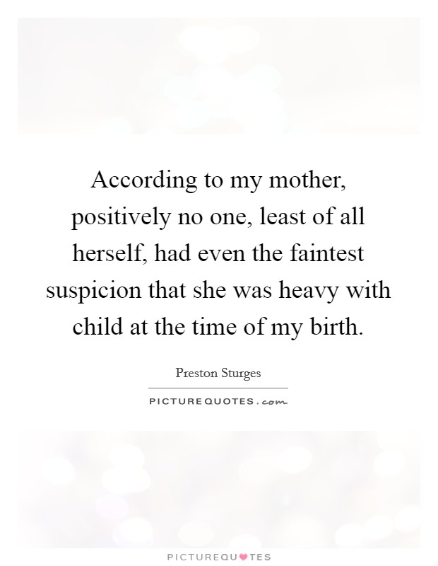 According to my mother, positively no one, least of all herself, had even the faintest suspicion that she was heavy with child at the time of my birth Picture Quote #1
