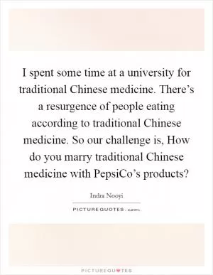 I spent some time at a university for traditional Chinese medicine. There’s a resurgence of people eating according to traditional Chinese medicine. So our challenge is, How do you marry traditional Chinese medicine with PepsiCo’s products? Picture Quote #1
