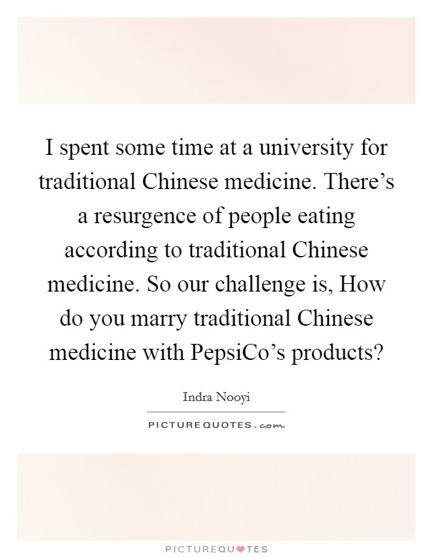 I spent some time at a university for traditional Chinese medicine. There's a resurgence of people eating according to traditional Chinese medicine. So our challenge is, How do you marry traditional Chinese medicine with PepsiCo's products? Picture Quote #1