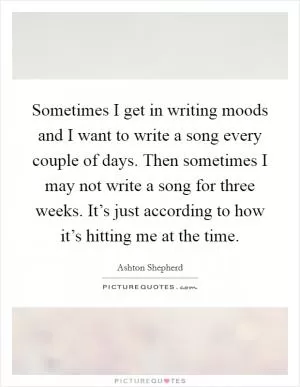 Sometimes I get in writing moods and I want to write a song every couple of days. Then sometimes I may not write a song for three weeks. It’s just according to how it’s hitting me at the time Picture Quote #1