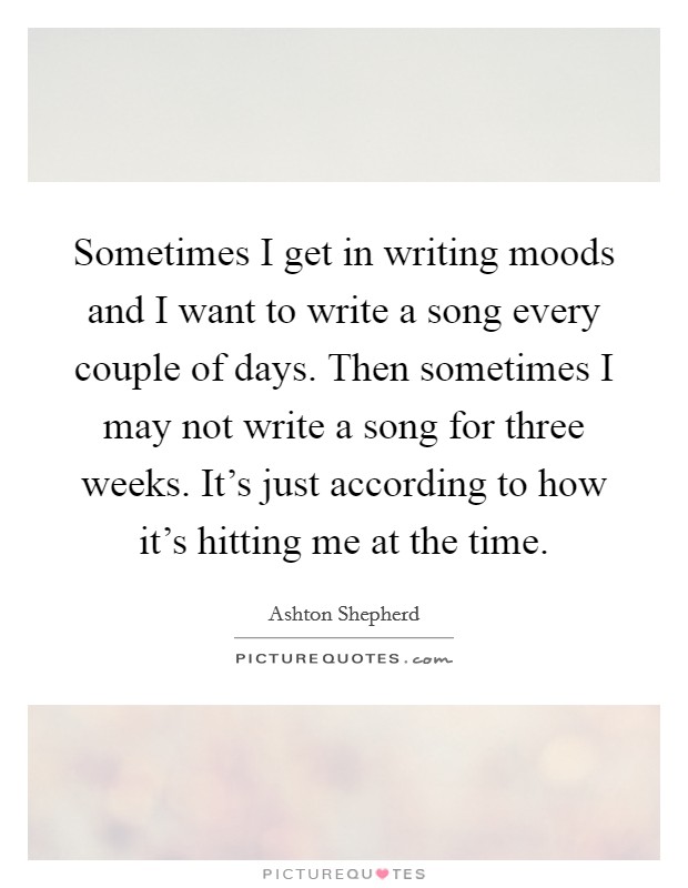 Sometimes I get in writing moods and I want to write a song every couple of days. Then sometimes I may not write a song for three weeks. It's just according to how it's hitting me at the time Picture Quote #1