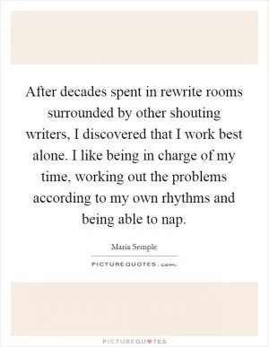 After decades spent in rewrite rooms surrounded by other shouting writers, I discovered that I work best alone. I like being in charge of my time, working out the problems according to my own rhythms and being able to nap Picture Quote #1