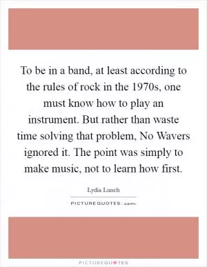 To be in a band, at least according to the rules of rock in the 1970s, one must know how to play an instrument. But rather than waste time solving that problem, No Wavers ignored it. The point was simply to make music, not to learn how first Picture Quote #1