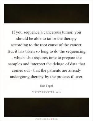If you sequence a cancerous tumor, you should be able to tailor the therapy according to the root cause of the cancer. But it has taken so long to do the sequencing - which also requires time to prepare the samples and interpret the deluge of data that comes out - that the patients are already undergoing therapy by the process if over Picture Quote #1