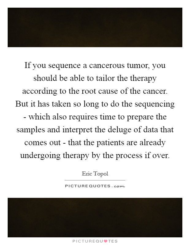 If you sequence a cancerous tumor, you should be able to tailor the therapy according to the root cause of the cancer. But it has taken so long to do the sequencing - which also requires time to prepare the samples and interpret the deluge of data that comes out - that the patients are already undergoing therapy by the process if over Picture Quote #1