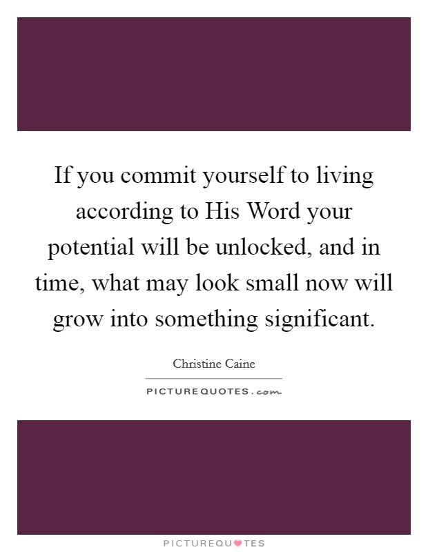 If you commit yourself to living according to His Word your potential will be unlocked, and in time, what may look small now will grow into something significant Picture Quote #1