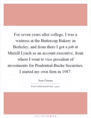 For seven years after college, I was a waitress at the Buttercup Bakery in Berkeley, and from there I got a job at Merrill Lynch as an account executive, from where I went to vice president of investments for Prudential-Bache Securities. I started my own firm in 1987 Picture Quote #1