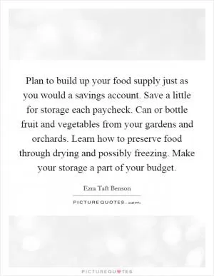 Plan to build up your food supply just as you would a savings account. Save a little for storage each paycheck. Can or bottle fruit and vegetables from your gardens and orchards. Learn how to preserve food through drying and possibly freezing. Make your storage a part of your budget Picture Quote #1