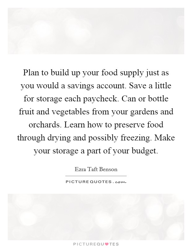 Plan to build up your food supply just as you would a savings account. Save a little for storage each paycheck. Can or bottle fruit and vegetables from your gardens and orchards. Learn how to preserve food through drying and possibly freezing. Make your storage a part of your budget Picture Quote #1