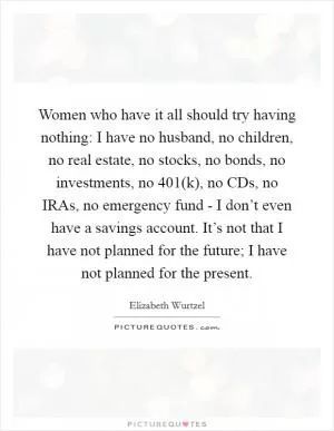 Women who have it all should try having nothing: I have no husband, no children, no real estate, no stocks, no bonds, no investments, no 401(k), no CDs, no IRAs, no emergency fund - I don’t even have a savings account. It’s not that I have not planned for the future; I have not planned for the present Picture Quote #1