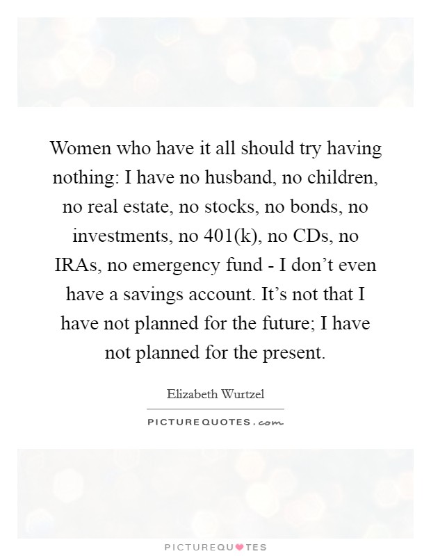 Women who have it all should try having nothing: I have no husband, no children, no real estate, no stocks, no bonds, no investments, no 401(k), no CDs, no IRAs, no emergency fund - I don't even have a savings account. It's not that I have not planned for the future; I have not planned for the present Picture Quote #1