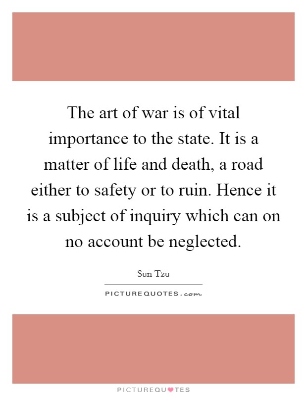 The art of war is of vital importance to the state. It is a matter of life and death, a road either to safety or to ruin. Hence it is a subject of inquiry which can on no account be neglected Picture Quote #1