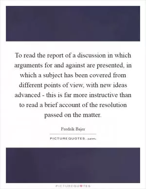 To read the report of a discussion in which arguments for and against are presented, in which a subject has been covered from different points of view, with new ideas advanced - this is far more instructive than to read a brief account of the resolution passed on the matter Picture Quote #1