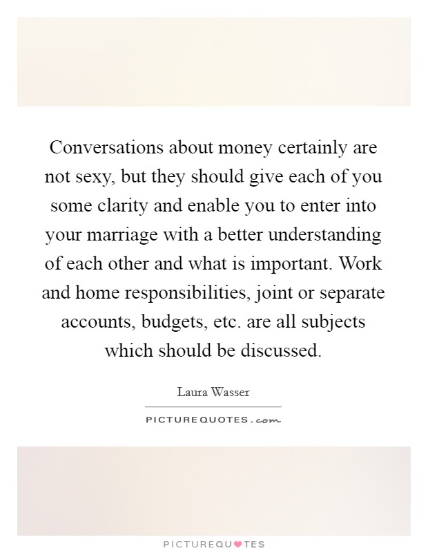 Conversations about money certainly are not sexy, but they should give each of you some clarity and enable you to enter into your marriage with a better understanding of each other and what is important. Work and home responsibilities, joint or separate accounts, budgets, etc. are all subjects which should be discussed Picture Quote #1
