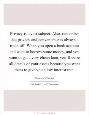 Privacy is a vast subject. Also, remember that privacy and convenience is always a trade-off. When you open a bank account and want to borrow some money, and you want to get a very cheap loan, you’ll share all details of your assets because you want them to give you a low interest rate Picture Quote #1