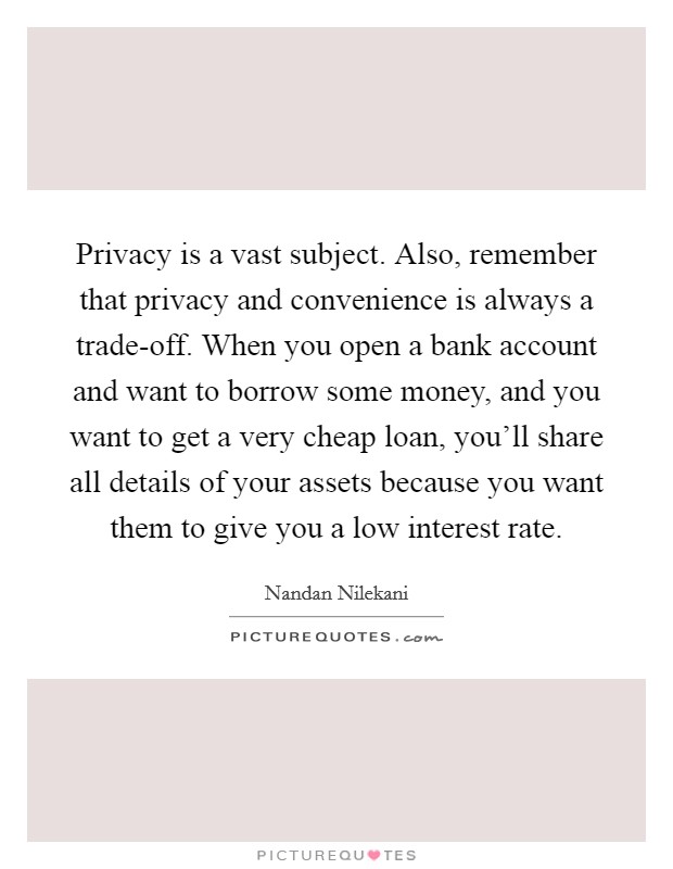 Privacy is a vast subject. Also, remember that privacy and convenience is always a trade-off. When you open a bank account and want to borrow some money, and you want to get a very cheap loan, you'll share all details of your assets because you want them to give you a low interest rate Picture Quote #1