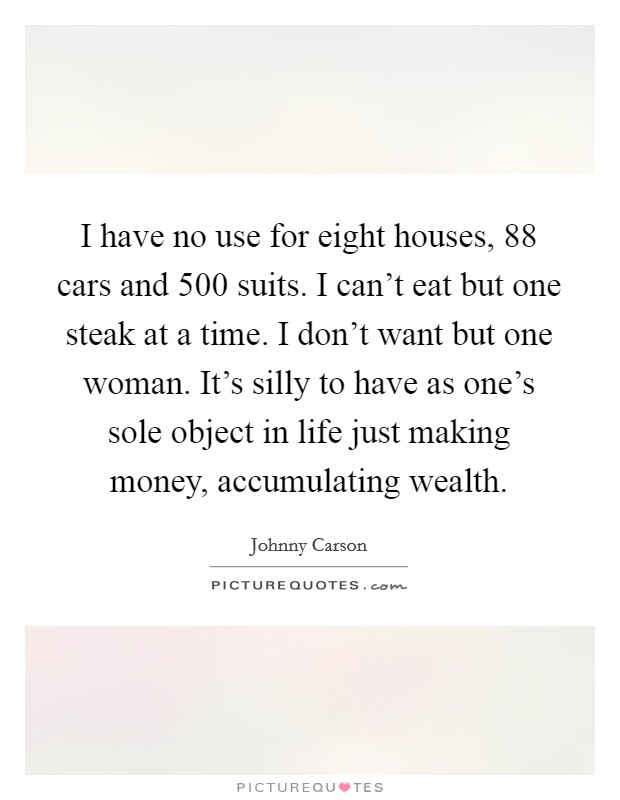 I have no use for eight houses, 88 cars and 500 suits. I can't eat but one steak at a time. I don't want but one woman. It's silly to have as one's sole object in life just making money, accumulating wealth Picture Quote #1