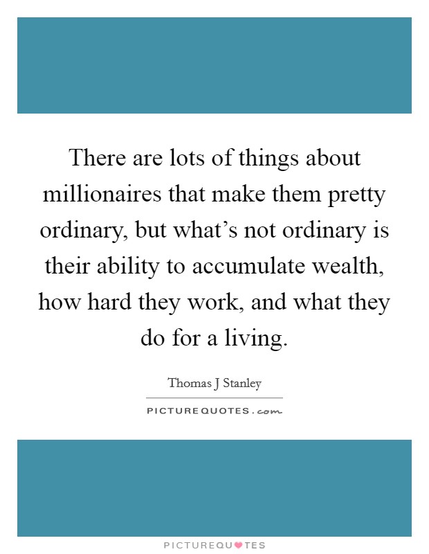 There are lots of things about millionaires that make them pretty ordinary, but what's not ordinary is their ability to accumulate wealth, how hard they work, and what they do for a living Picture Quote #1