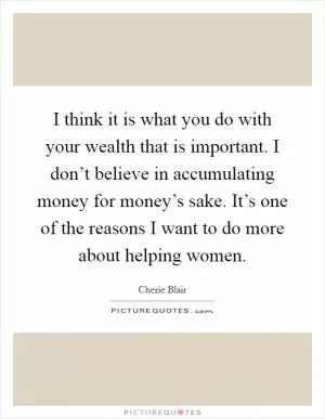 I think it is what you do with your wealth that is important. I don’t believe in accumulating money for money’s sake. It’s one of the reasons I want to do more about helping women Picture Quote #1