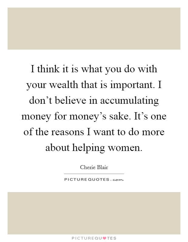 I think it is what you do with your wealth that is important. I don't believe in accumulating money for money's sake. It's one of the reasons I want to do more about helping women Picture Quote #1