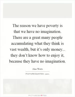 The reason we have poverty is that we have no imagination. There are a great many people accumulating what they think is vast wealth, but it’s only money... they don’t know how to enjoy it, because they have no imagination Picture Quote #1