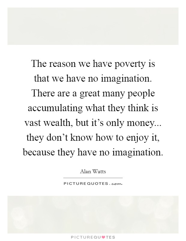 The reason we have poverty is that we have no imagination. There are a great many people accumulating what they think is vast wealth, but it's only money... they don't know how to enjoy it, because they have no imagination Picture Quote #1