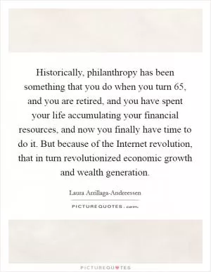 Historically, philanthropy has been something that you do when you turn 65, and you are retired, and you have spent your life accumulating your financial resources, and now you finally have time to do it. But because of the Internet revolution, that in turn revolutionized economic growth and wealth generation Picture Quote #1