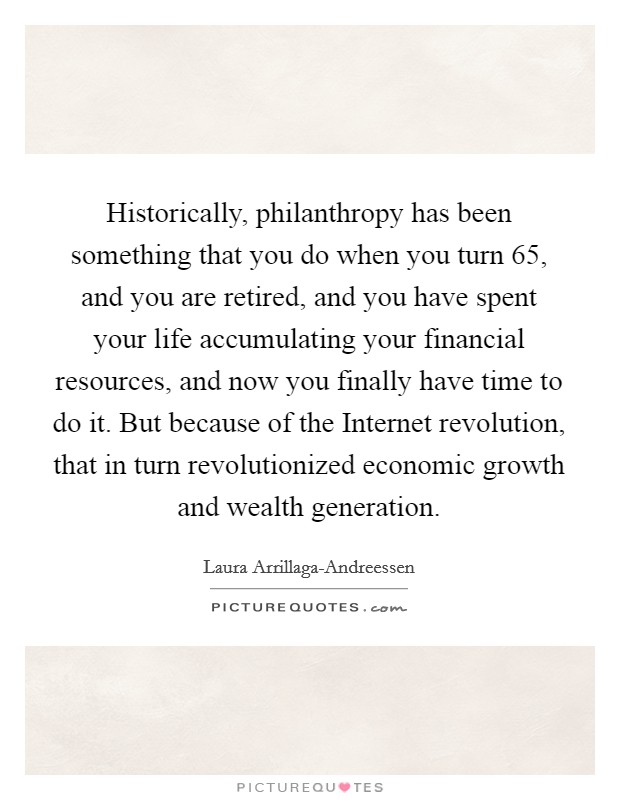 Historically, philanthropy has been something that you do when you turn 65, and you are retired, and you have spent your life accumulating your financial resources, and now you finally have time to do it. But because of the Internet revolution, that in turn revolutionized economic growth and wealth generation Picture Quote #1