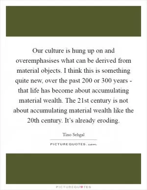 Our culture is hung up on and overemphasises what can be derived from material objects. I think this is something quite new, over the past 200 or 300 years - that life has become about accumulating material wealth. The 21st century is not about accumulating material wealth like the 20th century. It’s already eroding Picture Quote #1