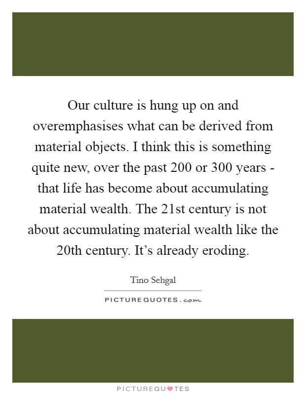 Our culture is hung up on and overemphasises what can be derived from material objects. I think this is something quite new, over the past 200 or 300 years - that life has become about accumulating material wealth. The 21st century is not about accumulating material wealth like the 20th century. It's already eroding Picture Quote #1