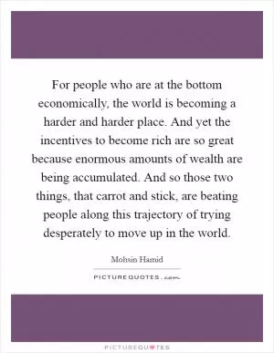 For people who are at the bottom economically, the world is becoming a harder and harder place. And yet the incentives to become rich are so great because enormous amounts of wealth are being accumulated. And so those two things, that carrot and stick, are beating people along this trajectory of trying desperately to move up in the world Picture Quote #1