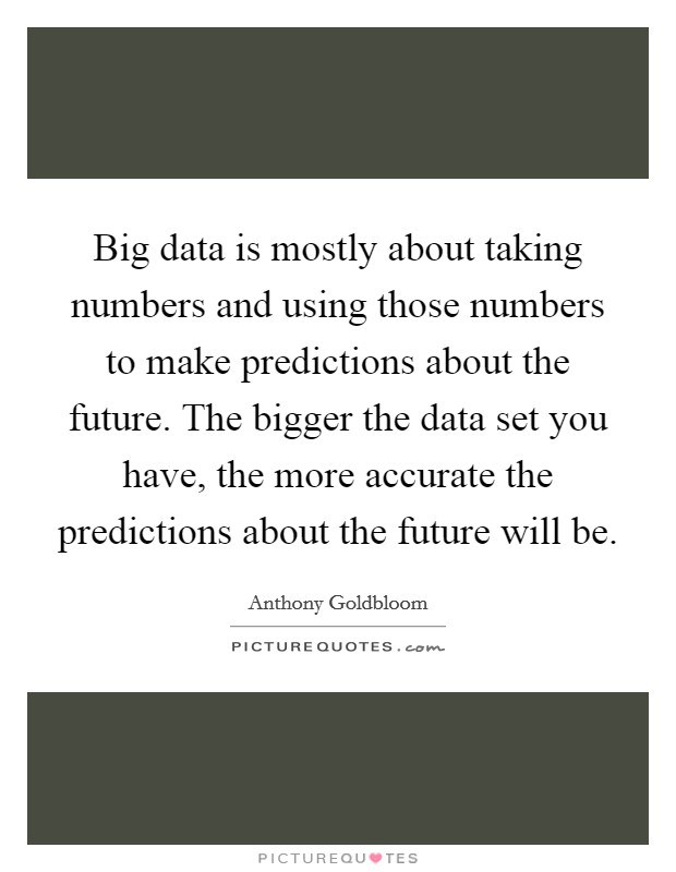Big data is mostly about taking numbers and using those numbers to make predictions about the future. The bigger the data set you have, the more accurate the predictions about the future will be Picture Quote #1